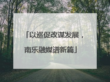 以巡促改谋发展，南乐融媒谱新篇
