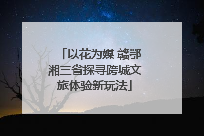 以花为媒 赣鄂湘三省探寻跨城文旅体验新玩法