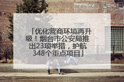 优化营商环境再升级！烟台市公安局推出23项举措，护航348个重点项目