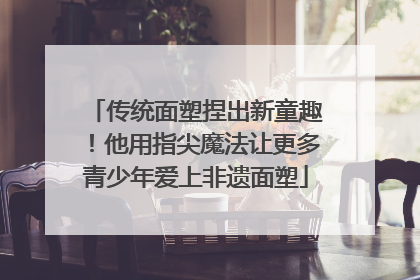 传统面塑捏出新童趣！他用指尖魔法让更多青少年爱上非遗面塑