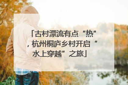 古村漂流有点“热”，杭州桐庐乡村开启“水上穿越”之旅
