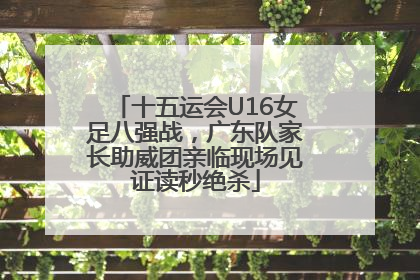 十五运会U16女足八强战，广东队家长助威团亲临现场见证读秒绝杀
