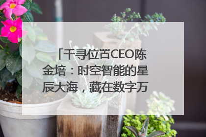 千寻位置CEO陈金培：时空智能的星辰大海，藏在数字万象与人间烟火中