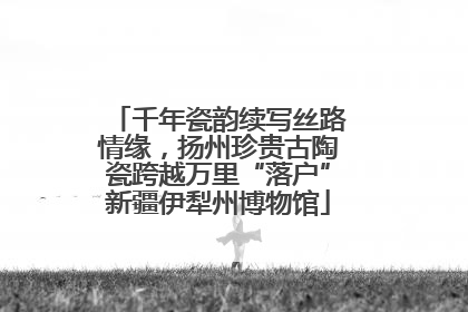 千年瓷韵续写丝路情缘，扬州珍贵古陶瓷跨越万里“落户”新疆伊犁州博物馆