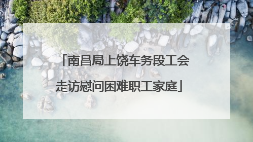 南昌局上饶车务段工会走访慰问困难职工家庭