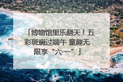 博物馆里乐翻天！五彩斑斓过端午 童趣无限享“六·一”