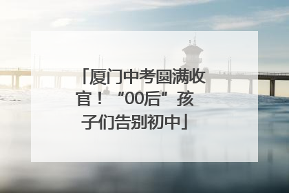 厦门中考圆满收官！“00后”孩子们告别初中