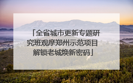 全省城市更新专题研究班观摩郑州示范项目 解锁老城焕新密码