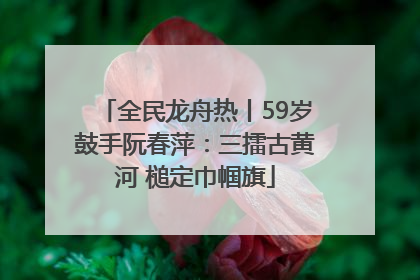 全民龙舟热丨59岁鼓手阮春萍：三擂古黄河 槌定巾帼旗