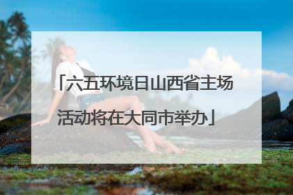 六五环境日山西省主场活动将在大同市举办