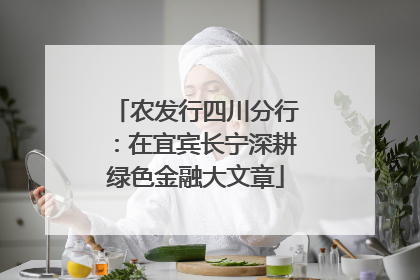 农发行四川分行：在宜宾长宁深耕绿色金融大文章