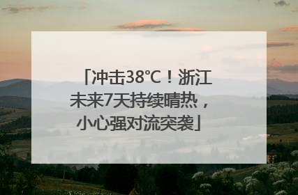冲击38℃！浙江未来7天持续晴热，小心强对流突袭
