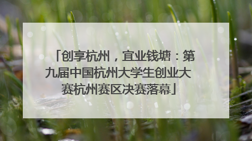 创享杭州，宜业钱塘：第九届中国杭州大学生创业大赛杭州赛区决赛落幕