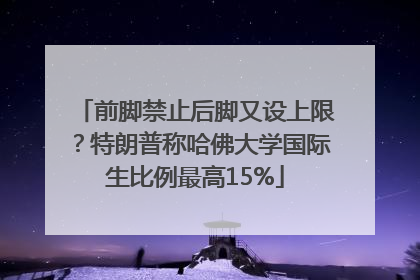 前脚禁止后脚又设上限？特朗普称哈佛大学国际生比例最高15%