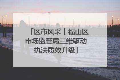 区市风采丨福山区市场监管局三维驱动执法质效升级