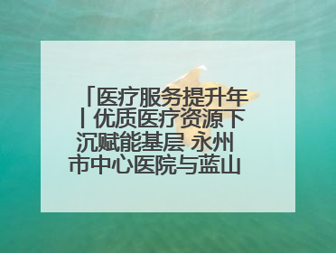 医疗服务提升年丨优质医疗资源下沉赋能基层 永州市中心医院与蓝山县医共体总院共筑健康屏障