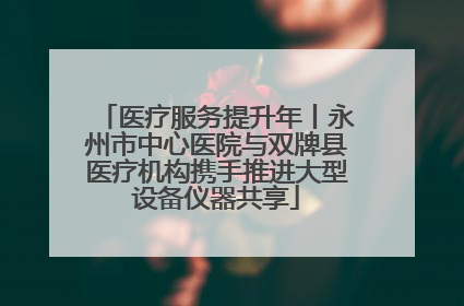 医疗服务提升年丨永州市中心医院与双牌县医疗机构携手推进大型设备仪器共享