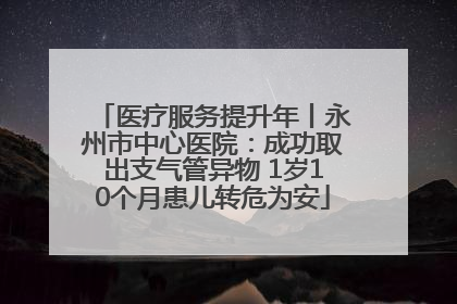 医疗服务提升年丨永州市中心医院：成功取出支气管异物 1岁10个月患儿转危为安