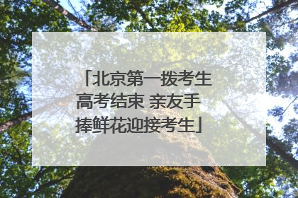 北京第一拨考生高考结束 亲友手捧鲜花迎接考生