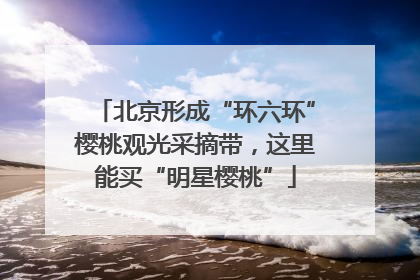 北京形成“环六环”樱桃观光采摘带，这里能买“明星樱桃”
