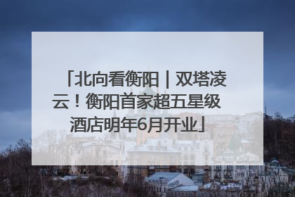 北向看衡阳｜双塔凌云！衡阳首家超五星级酒店明年6月开业