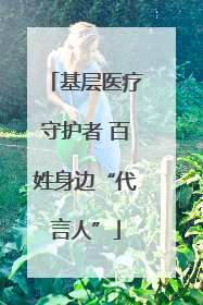 基层医疗守护者 百姓身边“代言人”
