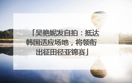 吴艳妮发自拍：抵达韩国适应场地，将领衔出征田径亚锦赛