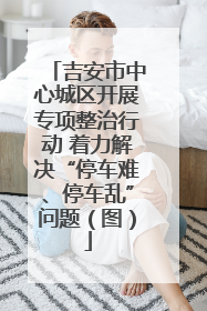 吉安市中心城区开展专项整治行动 着力解决“停车难、停车乱”问题（图）