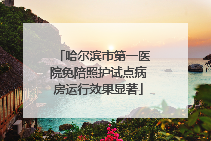 哈尔滨市第一医院免陪照护试点病房运行效果显著