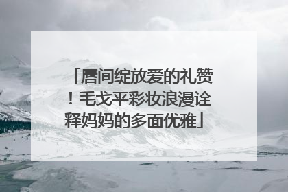 唇间绽放爱的礼赞！毛戈平彩妆浪漫诠释妈妈的多面优雅