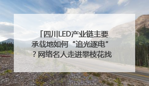 四川LED产业链主要承载地如何“追光逐电”？网络名人走进攀枝花找答案｜网络名人四川行
