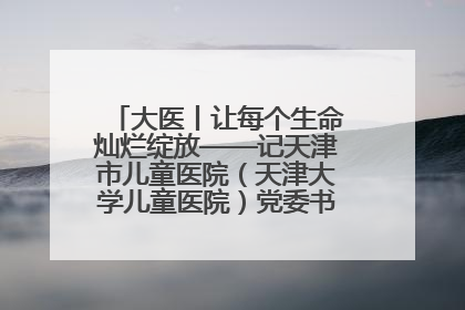 大医丨让每个生命灿烂绽放——记天津市儿童医院（天津大学儿童医院）党委书记、院长刘薇