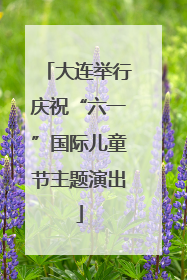 大连举行庆祝“六一”国际儿童节主题演出