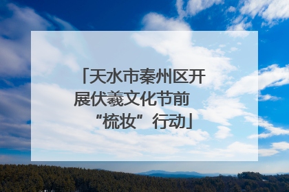天水市秦州区开展伏羲文化节前 “梳妆”行动