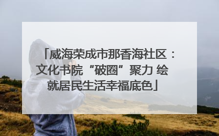 威海荣成市那香海社区：文化书院“破圈”聚力 绘就居民生活幸福底色