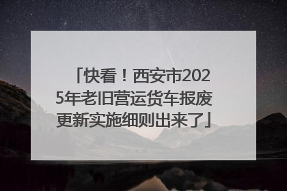 快看！西安市2025年老旧营运货车报废更新实施细则出来了