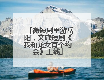 微短剧里游岳阳，文旅短剧《我和龙女有个约会》上线