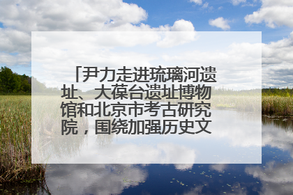 尹力走进琉璃河遗址、大葆台遗址博物馆和北京市考古研究院，围绕加强历史文化名城保护调研