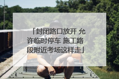 封闭路口放开 允许临时停车 施工路段附近考场这样走