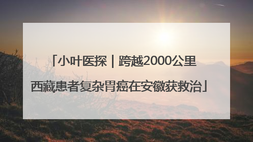 小叶医探｜跨越2000公里 西藏患者复杂胃癌在安徽获救治