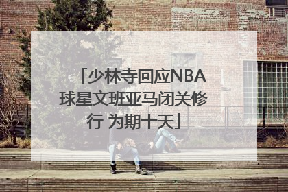 少林寺回应NBA球星文班亚马闭关修行 为期十天