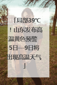局部39℃！山东发布高温黄色预警 5日—9日将出现高温天气