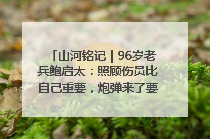 山河铭记｜96岁老兵鲍启太：照顾伤员比自己重要，炮弹来了要趴在他们身上