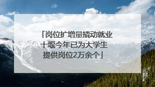 岗位扩增量撬动就业 十堰今年已为大学生提供岗位2万余个