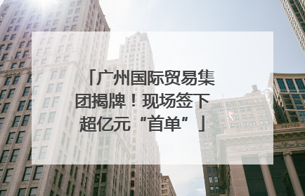 广州国际贸易集团揭牌！现场签下超亿元“首单”