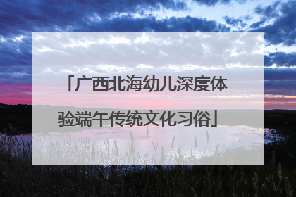 广西北海幼儿深度体验端午传统文化习俗