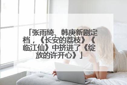 张雨绮、韩庚新剧定档，《长安的荔枝》《临江仙》中挤进了《绽放的许开心》