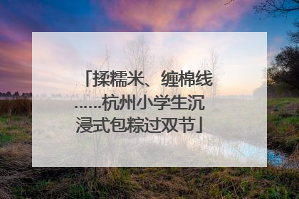 揉糯米、缠棉线……杭州小学生沉浸式包粽过双节