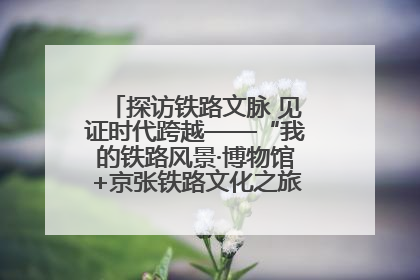 探访铁路文脉 见证时代跨越——“我的铁路风景·博物馆+京张铁路文化之旅”活动在京启动