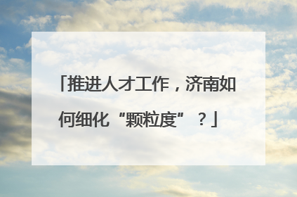 推进人才工作，济南如何细化“颗粒度”？